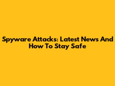 Spyware Attacks: Latest News And How To Stay Safe