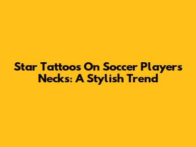 Star Tattoos On Soccer Players' Necks: A Stylish Trend