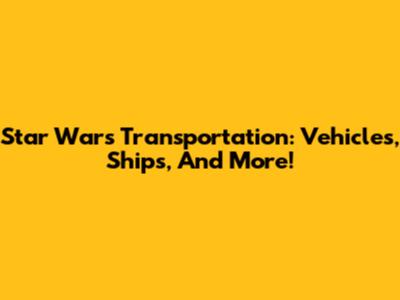 Star Wars Transportation: Vehicles, Ships, And More!
