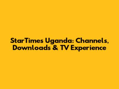 StarTimes Uganda: Channels, Downloads & TV Experience