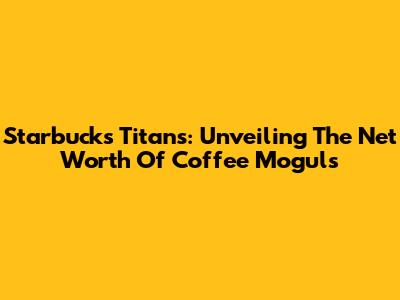 Starbucks Titans: Unveiling The Net Worth Of Coffee Moguls