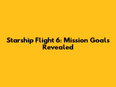 Starship Flight 6: Mission Goals Revealed