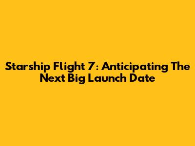 Starship Flight 7: Anticipating The Next Big Launch Date