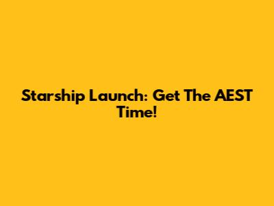 Starship Launch: Get The AEST Time!