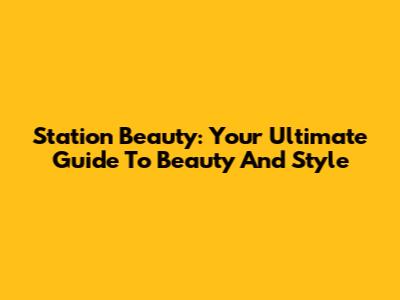 Station Beauty: Your Ultimate Guide To Beauty And Style