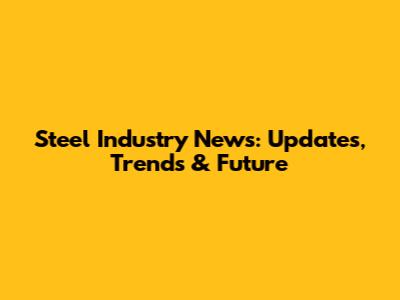 Steel Industry News: Updates, Trends & Future