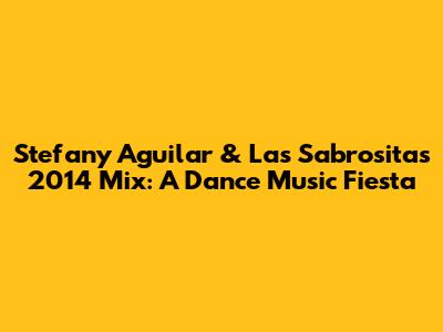 Stefany Aguilar & Las Sabrositas 2014 Mix: A Dance Music Fiesta