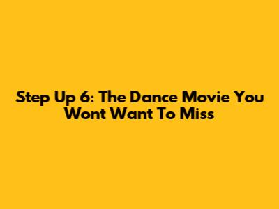 Step Up 6: The Dance Movie You Won't Want To Miss