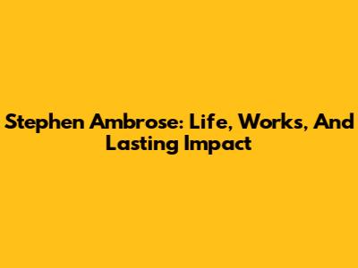 Stephen Ambrose: Life, Works, And Lasting Impact