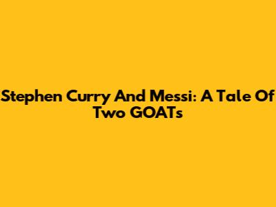 Stephen Curry And Messi: A Tale Of Two GOATs