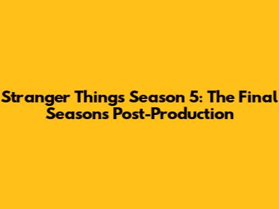 Stranger Things Season 5: The Final Season's Post-Production