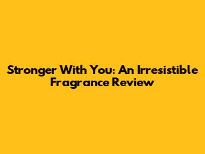Stronger With You: An Irresistible Fragrance Review