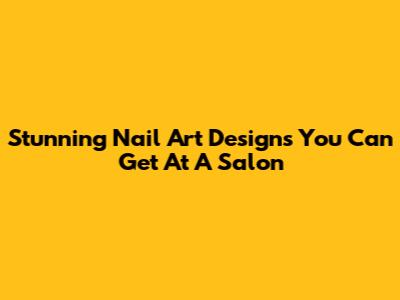 Stunning Nail Art Designs You Can Get At A Salon