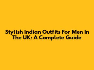 Stylish Indian Outfits For Men In The UK: A Complete Guide