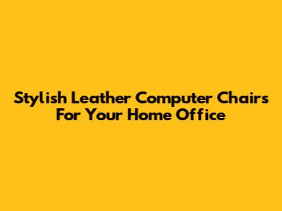 Stylish Leather Computer Chairs For Your Home Office
