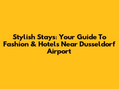 Stylish Stays: Your Guide To Fashion & Hotels Near Dusseldorf Airport