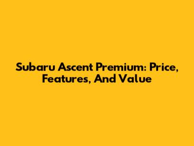 Subaru Ascent Premium: Price, Features, And Value