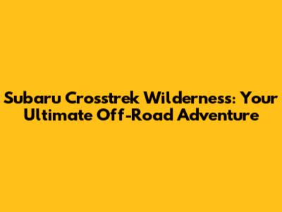 Subaru Crosstrek Wilderness: Your Ultimate Off-Road Adventure