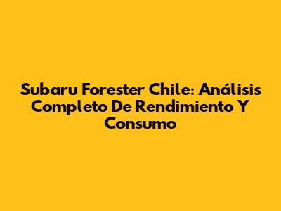 Subaru Forester Chile: Análisis Completo De Rendimiento Y Consumo