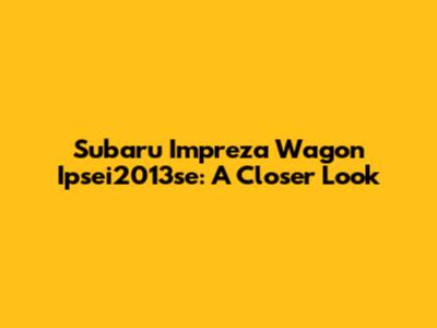 Subaru Impreza Wagon Ipsei2013se: A Closer Look