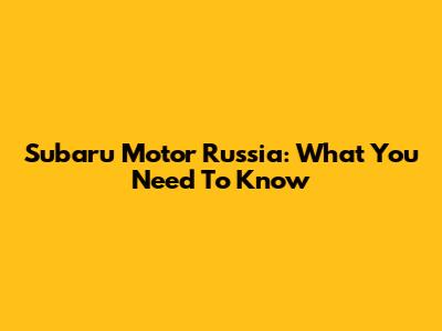 Subaru Motor Russia: What You Need To Know