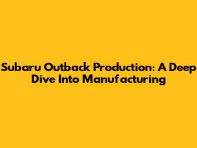 Subaru Outback Production: A Deep Dive Into Manufacturing