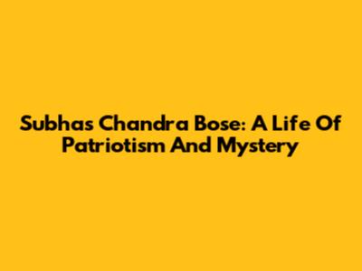 Subhas Chandra Bose: A Life Of Patriotism And Mystery