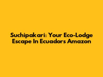 Suchipakari: Your Eco-Lodge Escape In Ecuador's Amazon