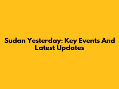 Sudan Yesterday: Key Events And Latest Updates