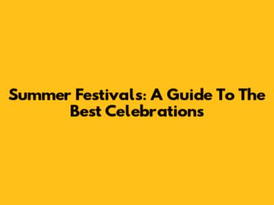 Summer Festivals: A Guide To The Best Celebrations