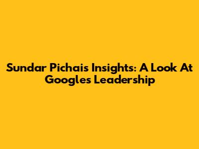 Sundar Pichai's Insights: A Look At Google's Leadership