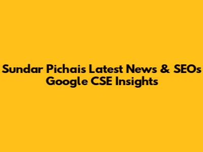 Sundar Pichai's Latest News & SEO's Google CSE Insights
