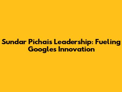 Sundar Pichai's Leadership: Fueling Google's Innovation