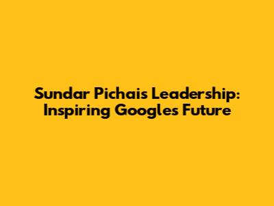 Sundar Pichai's Leadership: Inspiring Google's Future