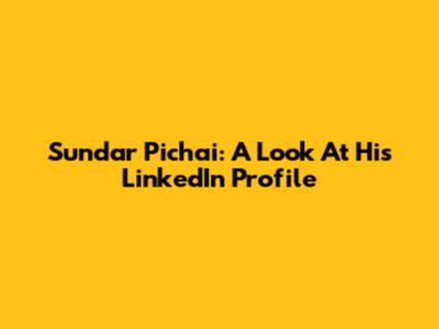 Sundar Pichai: A Look At His LinkedIn Profile
