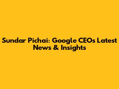 Sundar Pichai: Google CEO's Latest News & Insights