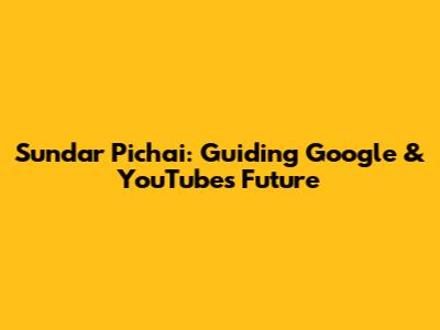 Sundar Pichai: Guiding Google & YouTube's Future