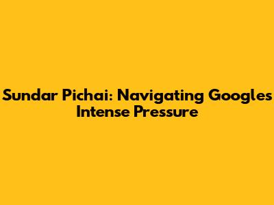 Sundar Pichai: Navigating Google's Intense Pressure