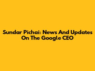 Sundar Pichai: News And Updates On The Google CEO