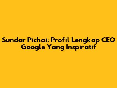 Sundar Pichai: Profil Lengkap CEO Google Yang Inspiratif