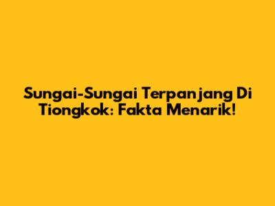 Sungai-Sungai Terpanjang Di Tiongkok: Fakta Menarik!