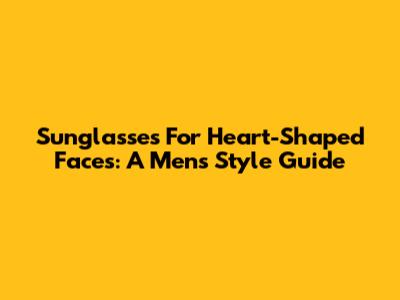 Sunglasses For Heart-Shaped Faces: A Men's Style Guide
