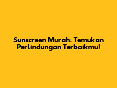 Sunscreen Murah: Temukan Perlindungan Terbaikmu!