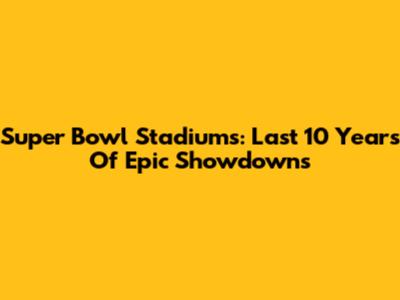 Super Bowl Stadiums: Last 10 Years Of Epic Showdowns