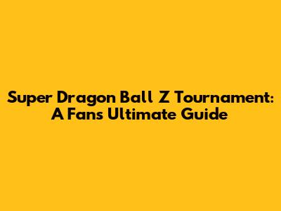 Super Dragon Ball Z Tournament: A Fan's Ultimate Guide