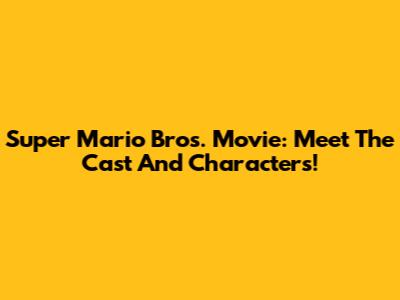 Super Mario Bros. Movie: Meet The Cast And Characters!