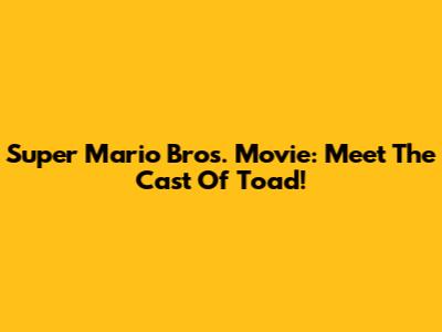 Super Mario Bros. Movie: Meet The Cast Of Toad!