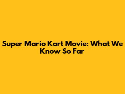 Super Mario Kart Movie: What We Know So Far