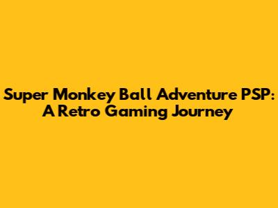 Super Monkey Ball Adventure PSP: A Retro Gaming Journey