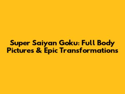 Super Saiyan Goku: Full Body Pictures & Epic Transformations